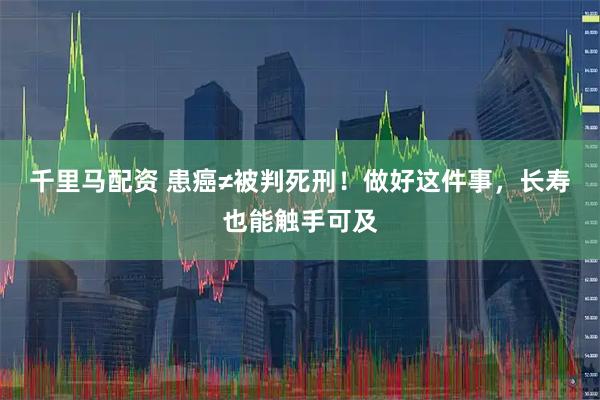 千里马配资 患癌≠被判死刑！做好这件事，长寿也能触手可及