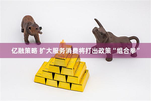 亿融策略 扩大服务消费将打出政策“组合拳”