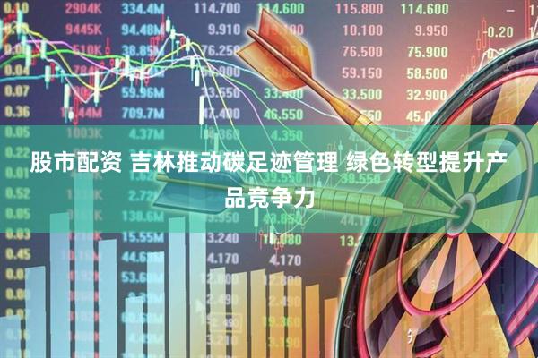 股市配资 吉林推动碳足迹管理&#32;绿色转型提升产品竞争力
