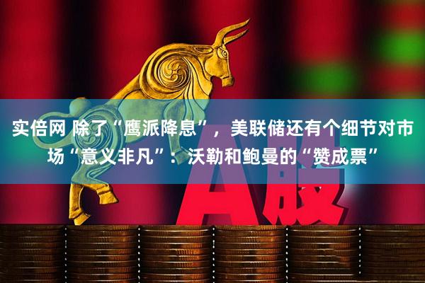 实倍网 除了“鹰派降息”，美联储还有个细节对市场“意义非凡”：沃勒和鲍曼的“赞成票”