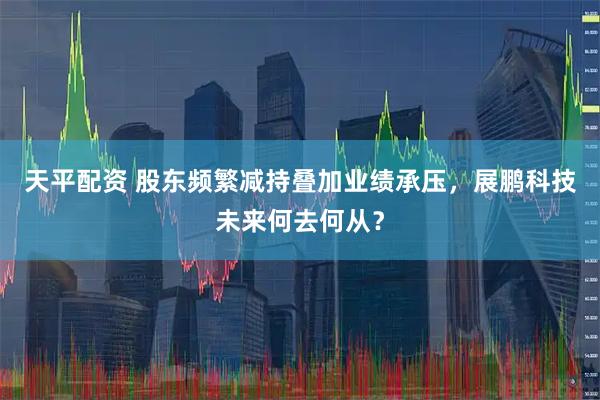 天平配资 股东频繁减持叠加业绩承压，展鹏科技未来何去何从？