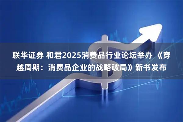 联华证券 和君2025消费品行业论坛举办 《穿越周期：消费品企业的战略破局》新书发布