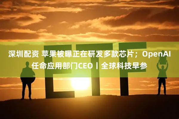 深圳配资 苹果被曝正在研发多款芯片；OpenAI任命应用部门CEO丨全球科技早参