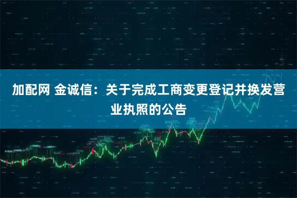 加配网 金诚信：关于完成工商变更登记并换发营业执照的公告