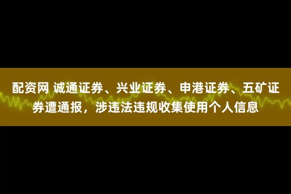 配资网 诚通证券、兴业证券、申港证券、五矿证券遭通报，涉违法违规收集使用个人信息