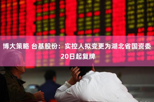 博大策略 台基股份：实控人拟变更为湖北省国资委 20日起复牌