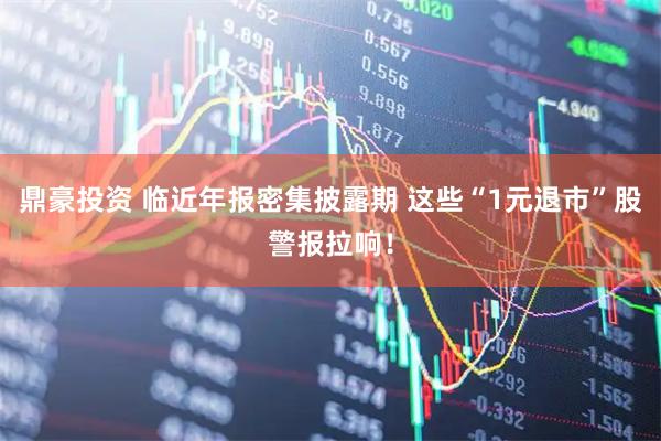 鼎豪投资 临近年报密集披露期 这些“1元退市”股警报拉响！