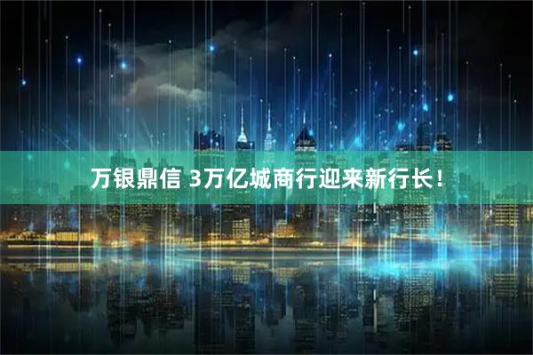 万银鼎信 3万亿城商行迎来新行长！
