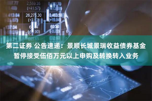 第二证券 公告速递：景顺长城景瑞收益债券基金暂停接受伍佰万元以上申购及转换转入业务
