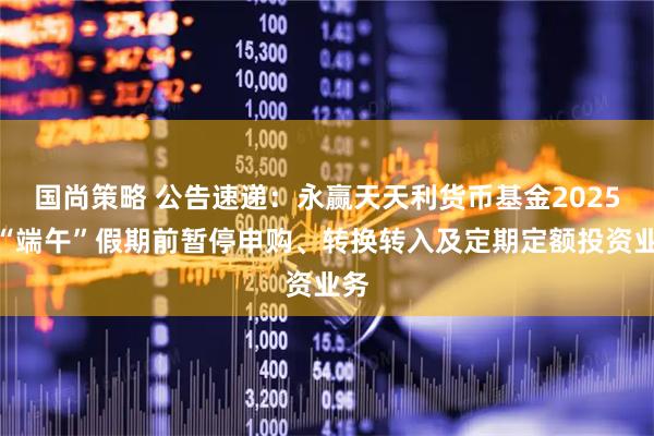 国尚策略 公告速递：永赢天天利货币基金2025年“端午”假期前暂停申购、转换转入及定期定额投资业务