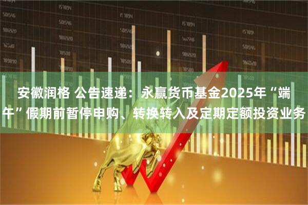 安徽润格 公告速递：永赢货币基金2025年“端午”假期前暂停申购、转换转入及定期定额投资业务