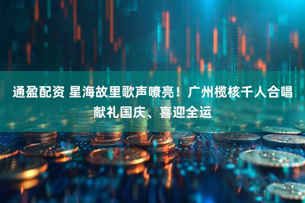 通盈配资 星海故里歌声嘹亮！广州榄核千人合唱献礼国庆、喜迎全运