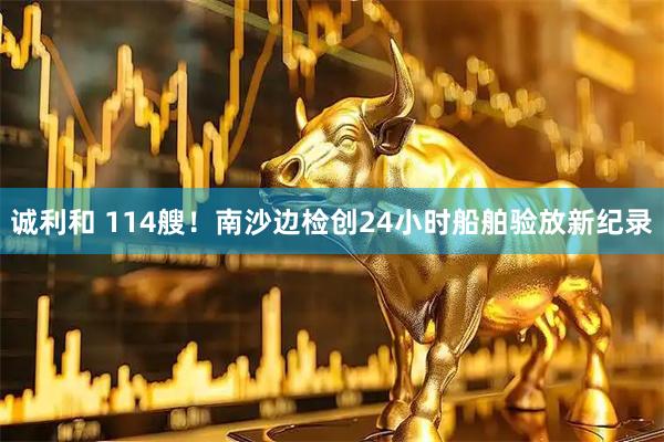 诚利和 114艘！南沙边检创24小时船舶验放新纪录