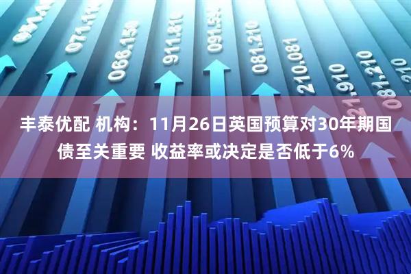 丰泰优配 机构：11月26日英国预算对30年期国债至关重要 收益率或决定是否低于6%