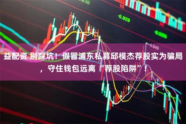 益配资 别踩坑！假冒浦东私募邱模杰荐股实为骗局，守住钱包远离 “荐股陷阱”！