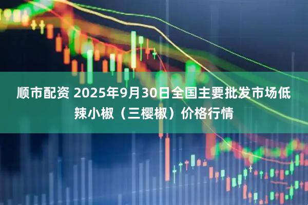 顺市配资 2025年9月30日全国主要批发市场低辣小椒（三樱椒）价格行情
