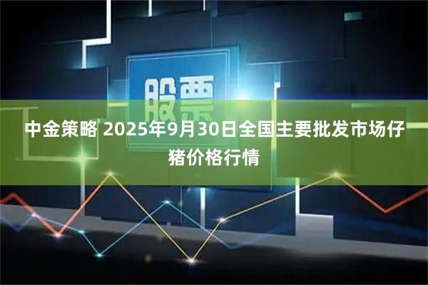 中金策略 2025年9月30日全国主要批发市场仔猪价格行情