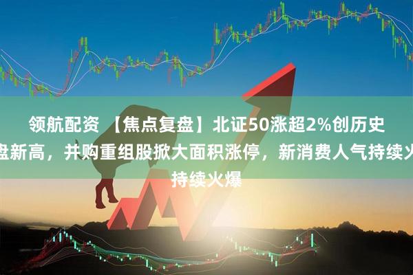 领航配资 【焦点复盘】北证50涨超2%创历史收盘新高，并购重组股掀大面积涨停，新消费人气持续火爆