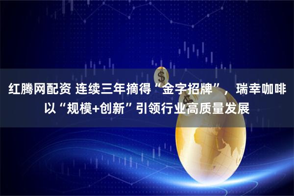 红腾网配资 连续三年摘得“金字招牌”，瑞幸咖啡以“规模+创新”引领行业高质量发展