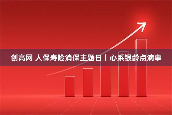 创高网 人保寿险消保主题日丨心系银龄点滴事