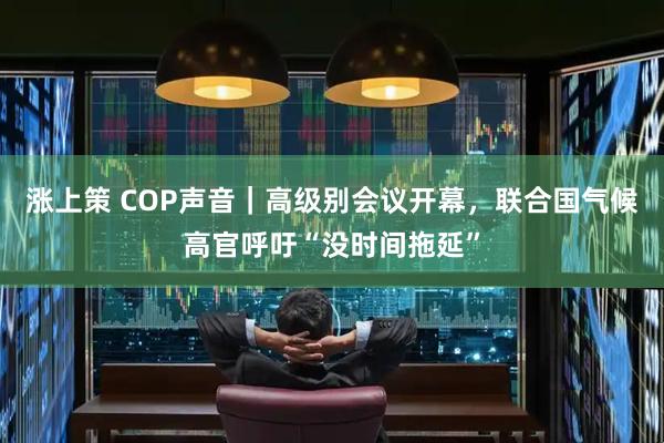 涨上策 COP声音|高级别会议开幕,联合国气候高官呼吁“没时间拖延”
