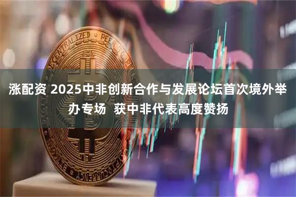 涨配资 2025中非创新合作与发展论坛首次境外举办专场  获中非代表高度赞扬