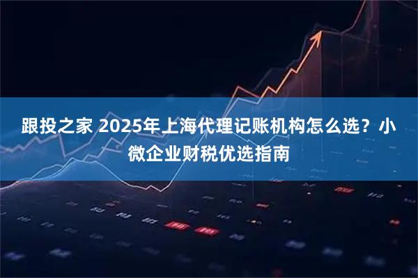 跟投之家 2025年上海代理记账机构怎么选？小微企业财税优选指南