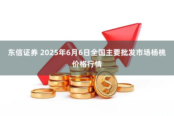 东信证券 2025年6月6日全国主要批发市场杨桃价格行情