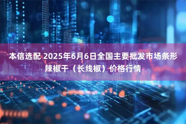 本信选配 2025年6月6日全国主要批发市场条形辣椒干（长线椒）价格行情