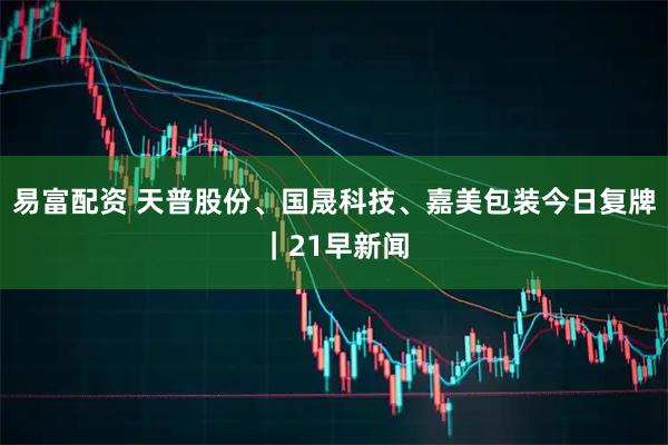 易富配资 天普股份、国晟科技、嘉美包装今日复牌｜21早新闻