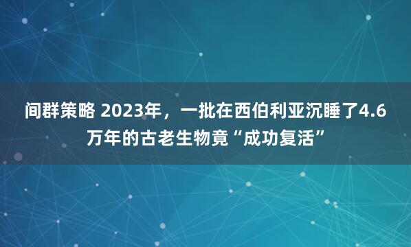 间群策略 2023年，一批在西伯利亚沉睡了4.6万年的古老生物竟“成功复活”