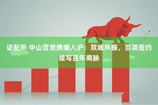 证配所 中山百货携潮入沪：双城共振，百项签约续写百年商脉