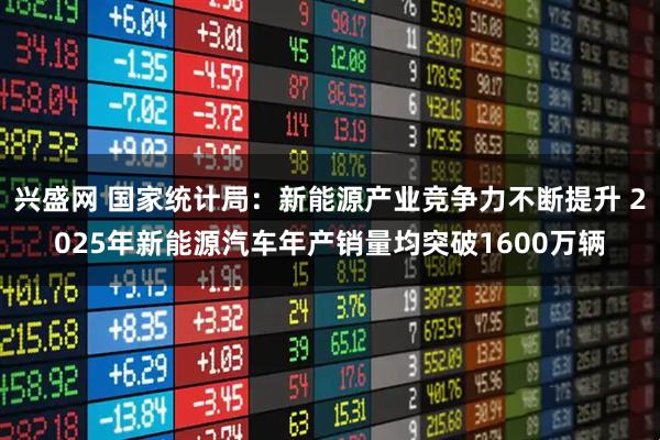 兴盛网 国家统计局：新能源产业竞争力不断提升 2025年新能源汽车年产销量均突破1600万辆