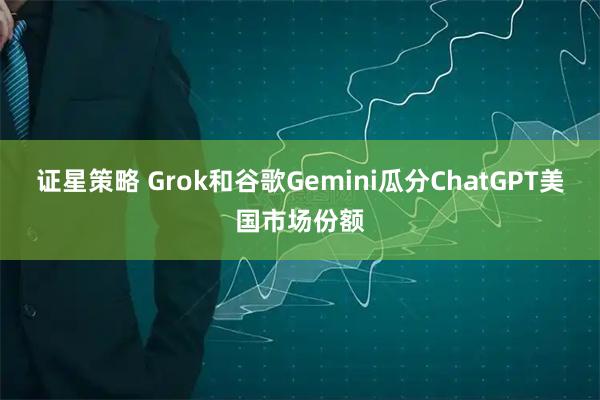 证星策略 Grok和谷歌Gemini瓜分ChatGPT美国市场份额