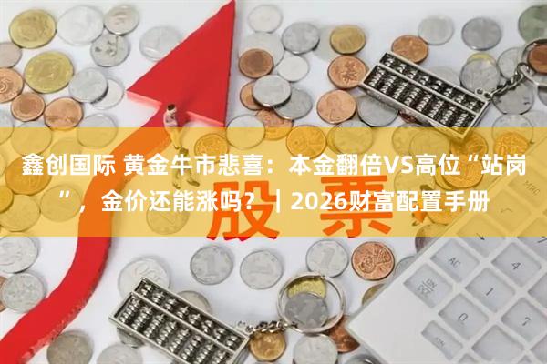 鑫创国际 黄金牛市悲喜：本金翻倍VS高位“站岗”，金价还能涨吗？｜2026财富配置手册