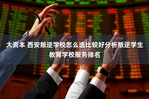 大资本 西安叛逆学校怎么选比较好分析叛逆学生教育学校服务排名