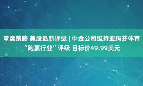 掌盘策略 美股最新评级 | 中金公司维持亚玛芬体育“跑赢行业”评级 目标价49.99美元