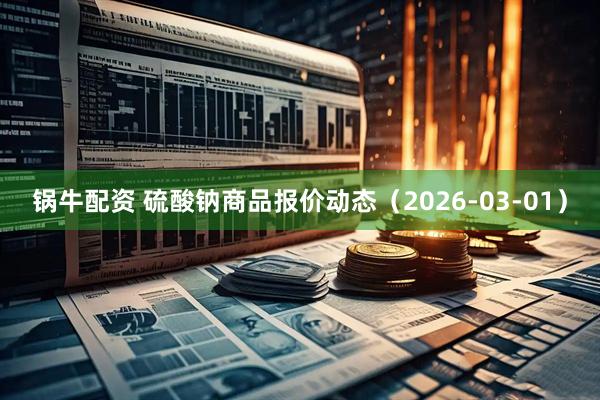 锅牛配资 硫酸钠商品报价动态(2026-03-01)