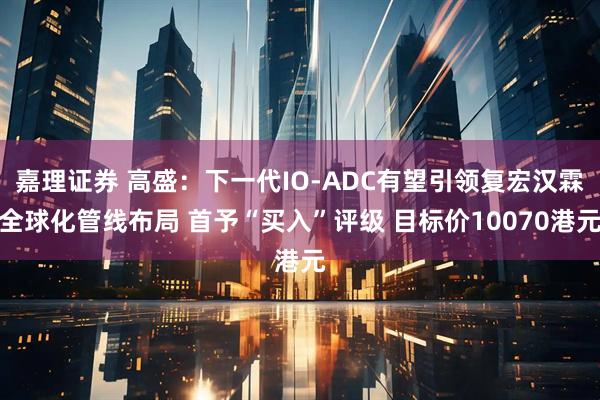 嘉理证券 高盛:下一代IO-ADC有望引领复宏汉霖全球化管线布局 首予“买入”评级 目标价10070港元