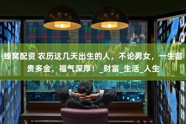 蜂窝配资 农历这几天出生的人,不论男女,一生富贵多金,福气深厚!_财富_生活_人生
