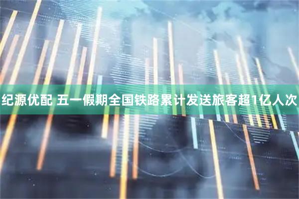 纪源优配 五一假期全国铁路累计发送旅客超1亿人次