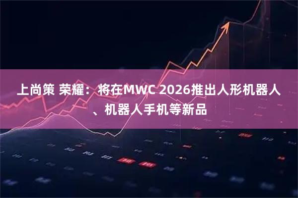 上尚策 荣耀：将在MWC 2026推出人形机器人、机器人手机等新品