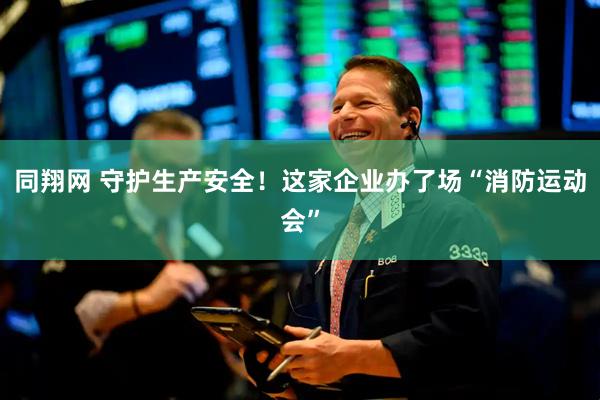 同翔网 守护生产安全！这家企业办了场“消防运动会”