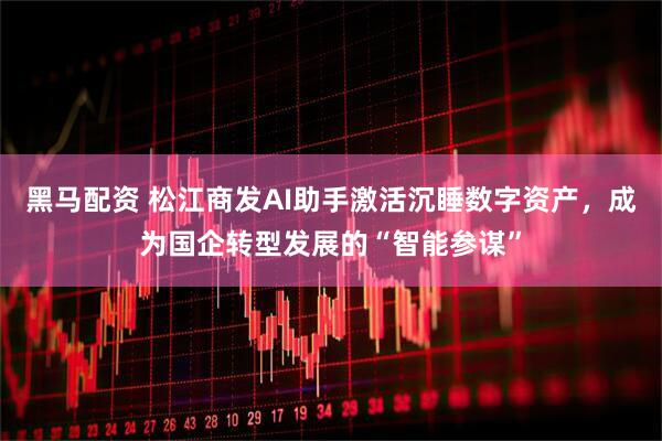 黑马配资 松江商发AI助手激活沉睡数字资产，成为国企转型发展的“智能参谋”