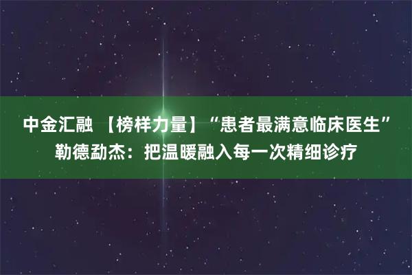 中金汇融 【榜样力量】“患者最满意临床医生”勒德勐杰：把温暖融入每一次精细诊疗